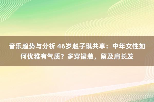 音乐趋势与分析 46岁赵子琪共享：中年女性如何优雅有气质？多穿裙装，留及肩长发