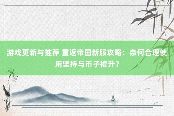 游戏更新与推荐 重返帝国新服攻略：奈何合理使用坚持与币子擢升？