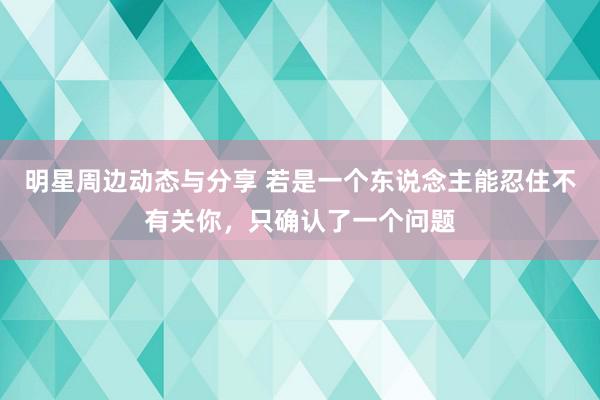 明星周边动态与分享 若是一个东说念主能忍住不有关你，只确认了一个问题