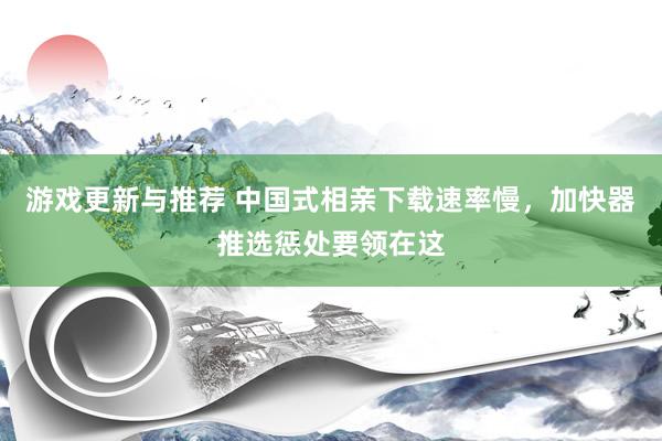 游戏更新与推荐 中国式相亲下载速率慢，加快器推选惩处要领在这