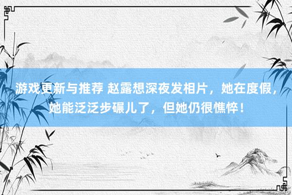 游戏更新与推荐 赵露想深夜发相片，她在度假，她能泛泛步碾儿了，但她仍很憔悴！