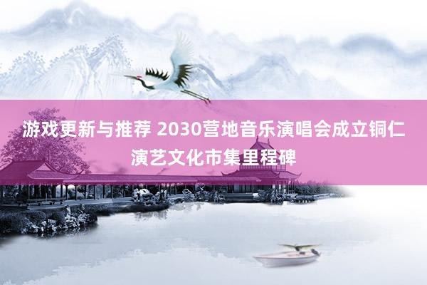 游戏更新与推荐 2030营地音乐演唱会成立铜仁演艺文化市集里程碑