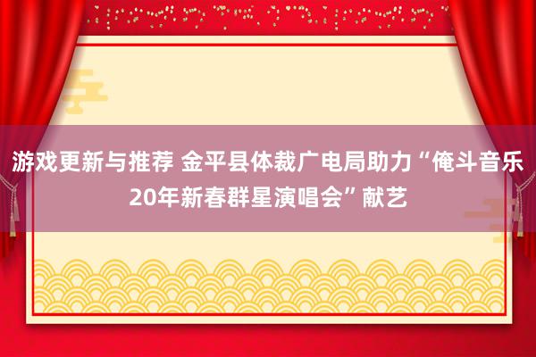 游戏更新与推荐 金平县体裁广电局助力“俺斗音乐20年新春群星演唱会”献艺