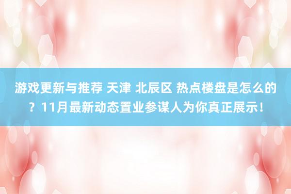 游戏更新与推荐 天津 北辰区 热点楼盘是怎么的？11月最新动态置业参谋人为你真正展示！