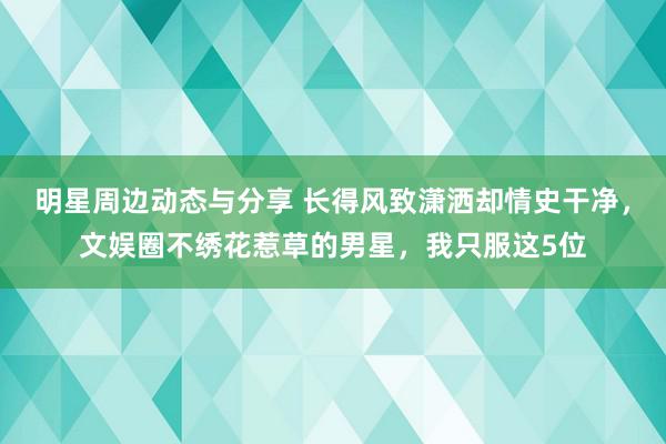 明星周边动态与分享 长得风致潇洒却情史干净，文娱圈不绣花惹草的男星，我只服这5位