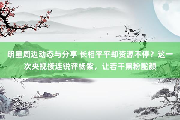 明星周边动态与分享 长相平平却资源不停？这一次央视接连锐评杨紫，让若干黑粉酡颜