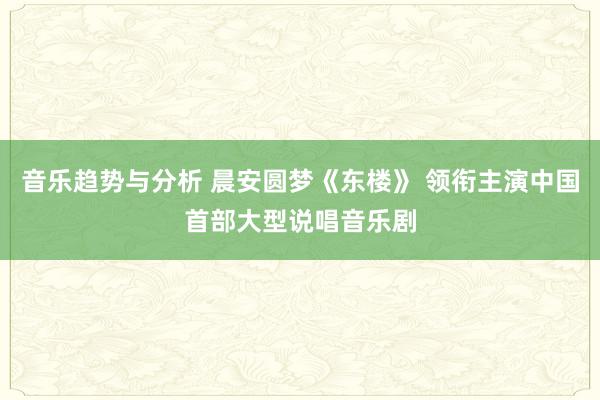 音乐趋势与分析 晨安圆梦《东楼》 领衔主演中国首部大型说唱音乐剧