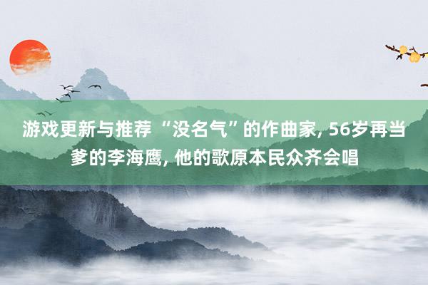 游戏更新与推荐 “没名气”的作曲家, 56岁再当爹的李海鹰, 他的歌原本民众齐会唱