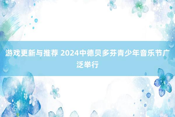 游戏更新与推荐 2024中德贝多芬青少年音乐节广泛举行