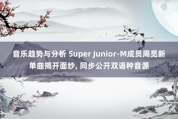 音乐趋势与分析 Super Junior-M成员周觅新单曲揭开面纱, 同步公开双语种音源