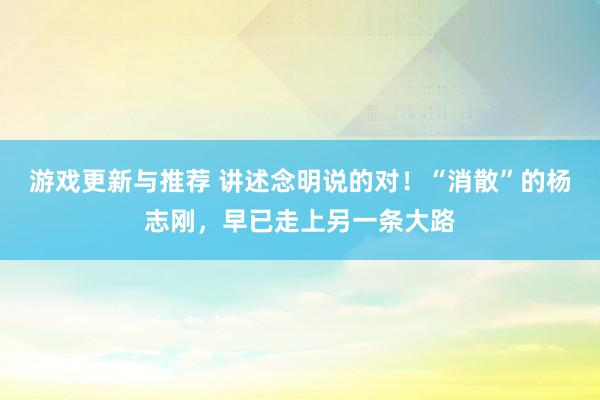 游戏更新与推荐 讲述念明说的对！“消散”的杨志刚，早已走上另一条大路