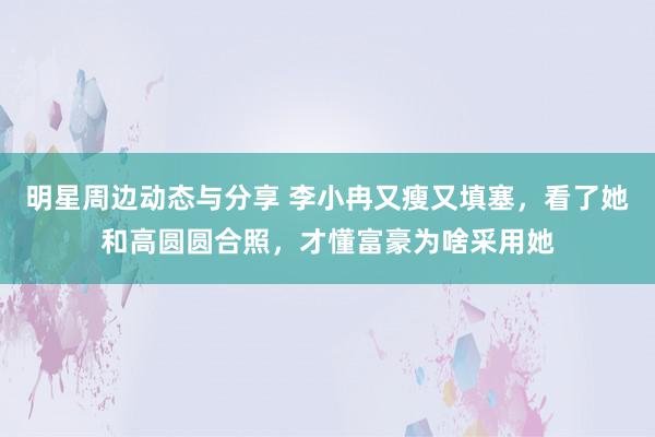 明星周边动态与分享 李小冉又瘦又填塞，看了她和高圆圆合照，才懂富豪为啥采用她