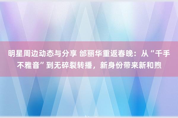 明星周边动态与分享 邰丽华重返春晚：从“千手不雅音”到无碎裂转播，新身份带来新和煦