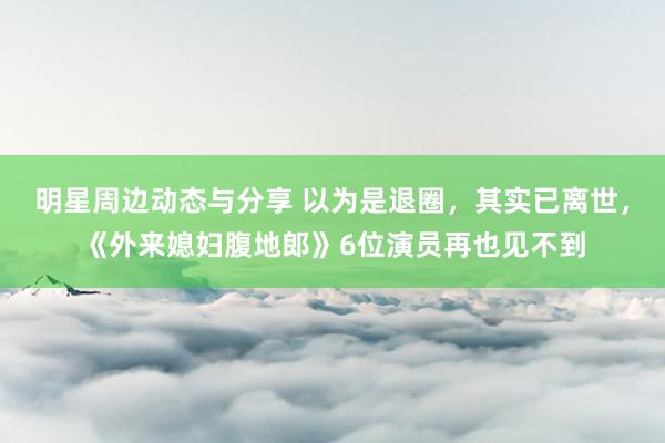 明星周边动态与分享 以为是退圈，其实已离世，《外来媳妇腹地郎》6位演员再也见不到