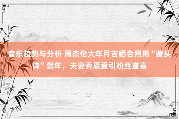 音乐趋势与分析 周杰伦大年月吉晒合照用“藏头诗”贺年，夫妻秀恩爱引粉丝道喜