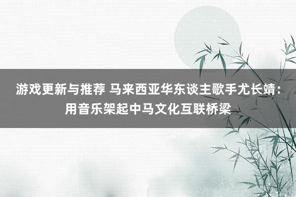 游戏更新与推荐 马来西亚华东谈主歌手尤长靖：用音乐架起中马文化互联桥梁