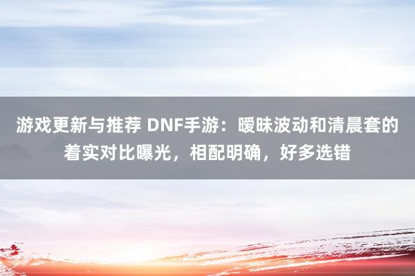 游戏更新与推荐 DNF手游：暧昧波动和清晨套的着实对比曝光，相配明确，好多选错