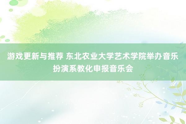 游戏更新与推荐 东北农业大学艺术学院举办音乐扮演系教化申报音乐会