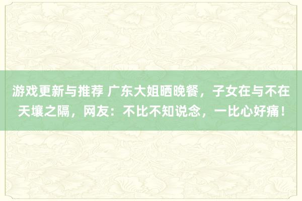 游戏更新与推荐 广东大姐晒晚餐，子女在与不在天壤之隔，网友：不比不知说念，一比心好痛！