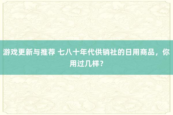 游戏更新与推荐 七八十年代供销社的日用商品，你用过几样？