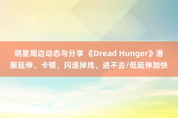 明星周边动态与分享 《Dread Hunger》港服延伸、卡顿、闪退掉线、进不去/低延伸加快