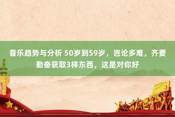 音乐趋势与分析 50岁到59岁，岂论多难，齐要勤奋获取3样东西，这是对你好