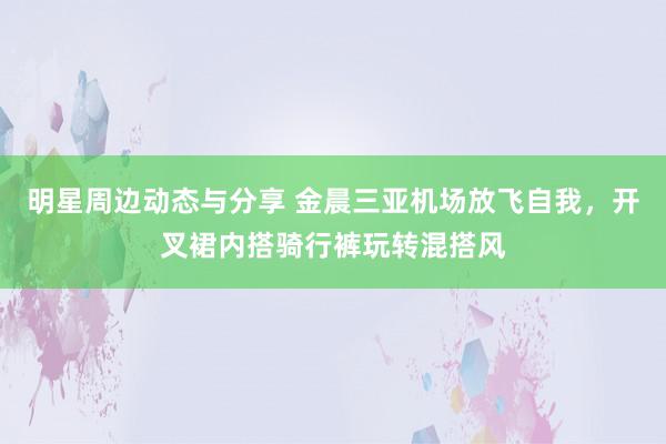 明星周边动态与分享 金晨三亚机场放飞自我，开叉裙内搭骑行裤玩转混搭风