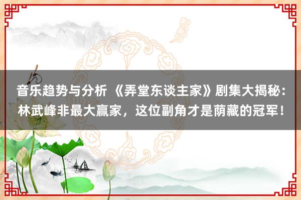 音乐趋势与分析 《弄堂东谈主家》剧集大揭秘：林武峰非最大赢家，这位副角才是荫藏的冠军！