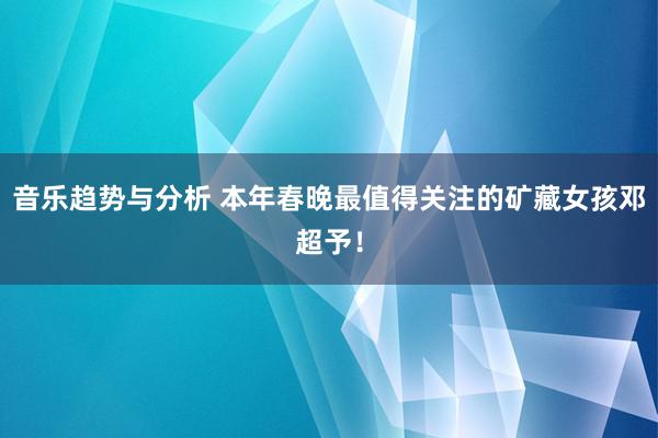 音乐趋势与分析 本年春晚最值得关注的矿藏女孩邓超予！