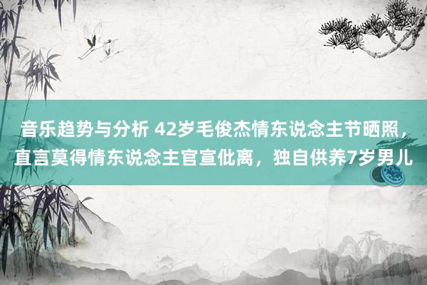 音乐趋势与分析 42岁毛俊杰情东说念主节晒照，直言莫得情东说念主官宣仳离，独自供养7岁男儿