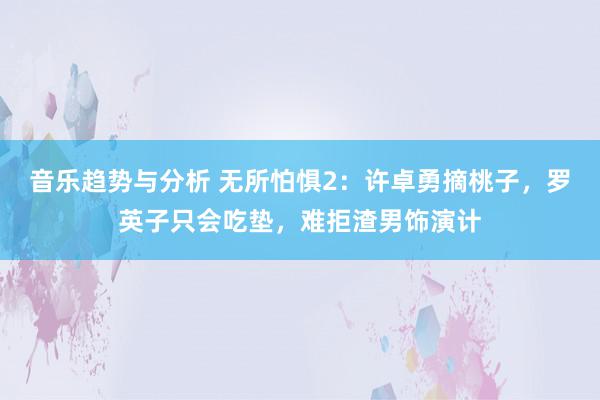 音乐趋势与分析 无所怕惧2：许卓勇摘桃子，罗英子只会吃垫，难拒渣男饰演计