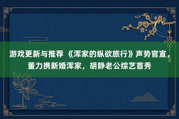 游戏更新与推荐 《浑家的纵欲旅行》声势官宣，董力携新婚浑家，胡静老公综艺首秀