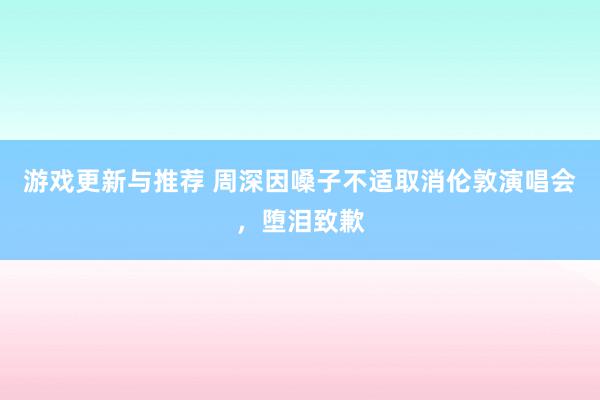 游戏更新与推荐 周深因嗓子不适取消伦敦演唱会，堕泪致歉