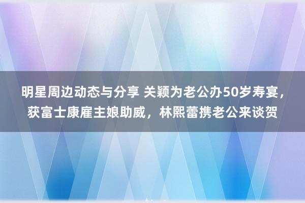 明星周边动态与分享 关颖为老公办50岁寿宴，获富士康雇主娘助威，林熙蕾携老公来谈贺