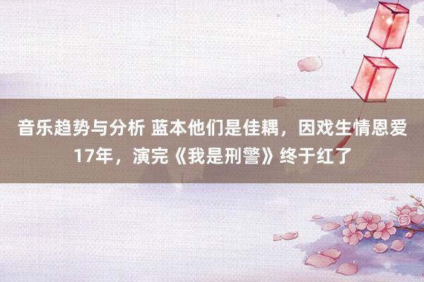 音乐趋势与分析 蓝本他们是佳耦，因戏生情恩爱17年，演完《我是刑警》终于红了