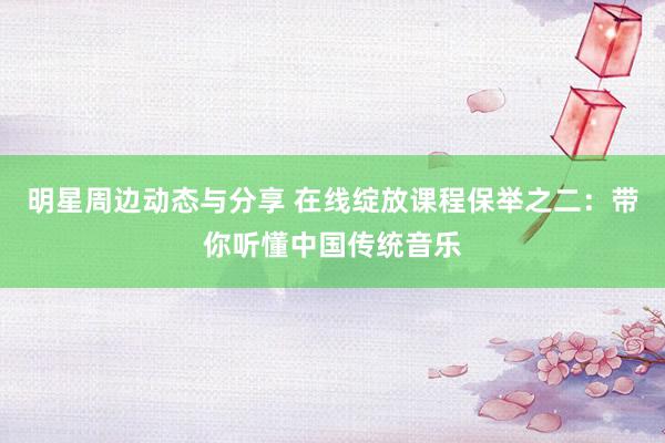 明星周边动态与分享 在线绽放课程保举之二：带你听懂中国传统音乐