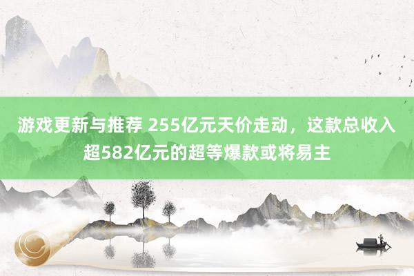 游戏更新与推荐 255亿元天价走动，这款总收入超582亿元的超等爆款或将易主