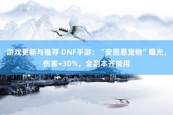 游戏更新与推荐 DNF手游：“安图恩宠物”曝光，伤害+30%，全副本齐能用