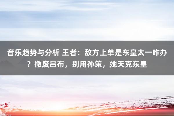 音乐趋势与分析 王者：敌方上单是东皇太一咋办？撤废吕布，别用孙策，她天克东皇