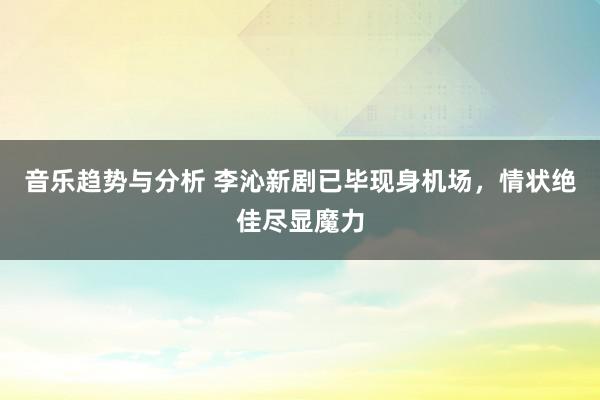 音乐趋势与分析 李沁新剧已毕现身机场，情状绝佳尽显魔力