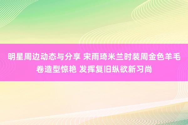 明星周边动态与分享 宋雨琦米兰时装周金色羊毛卷造型惊艳 发挥复旧纵欲新习尚