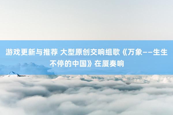 游戏更新与推荐 大型原创交响组歌《万象——生生不停的中国》在厦奏响