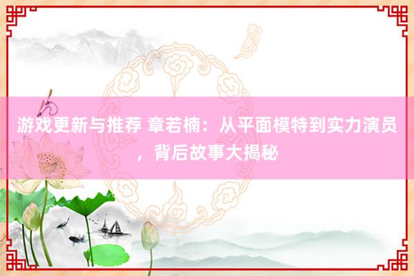 游戏更新与推荐 章若楠：从平面模特到实力演员，背后故事大揭秘