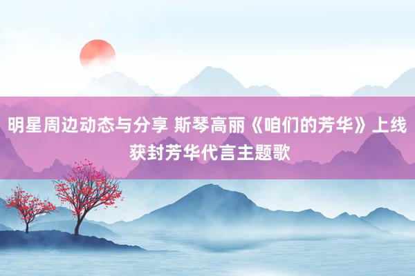 明星周边动态与分享 斯琴高丽《咱们的芳华》上线 获封芳华代言主题歌