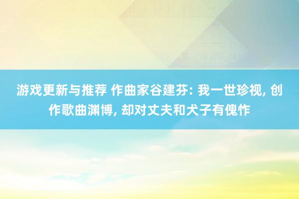 游戏更新与推荐 作曲家谷建芬: 我一世珍视, 创作歌曲渊博, 却对丈夫和犬子有傀怍