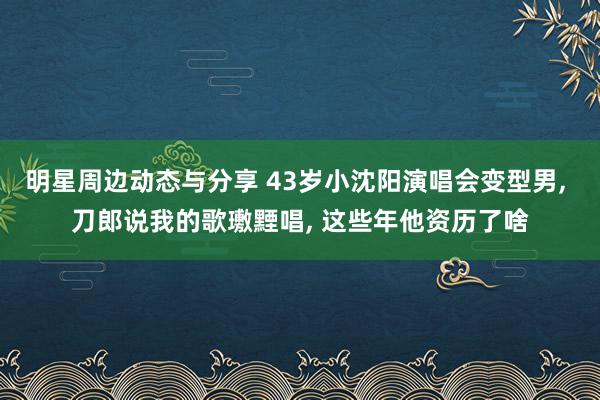 明星周边动态与分享 43岁小沈阳演唱会变型男, 刀郎说我的歌璷黫唱, 这些年他资历了啥