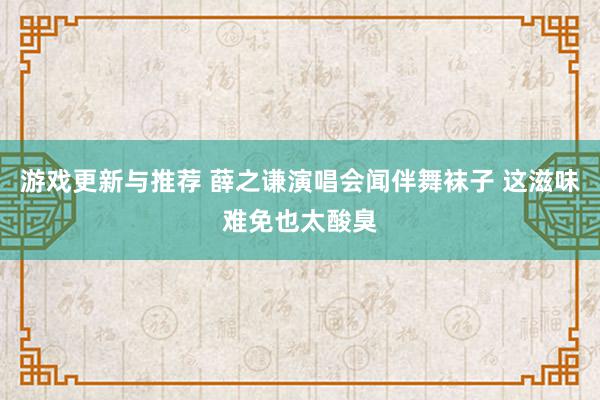 游戏更新与推荐 薛之谦演唱会闻伴舞袜子 这滋味难免也太酸臭