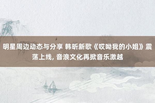 明星周边动态与分享 韩昕新歌《哎呦我的小姐》震荡上线, 音浪文化再掀音乐激越