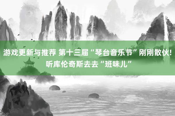 游戏更新与推荐 第十三届“琴台音乐节”刚刚散伙! 听库伦奇斯去去“班味儿”