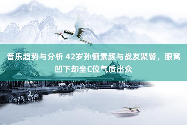 音乐趋势与分析 42岁孙俪素颜与战友聚餐，眼窝凹下却坐C位气质出众